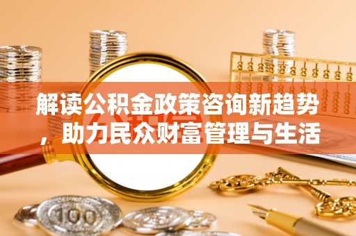 高邑解读公积金政策咨询新趋势，助力民众财富管理与生活规划
