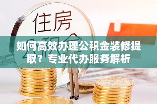 高邑如何高效办理公积金装修提取？专业代办服务解析