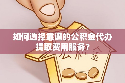 高邑如何选择靠谱的公积金代办提取费用服务？