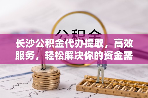 高邑长沙公积金代办提取，高效服务，轻松解决你的资金需求