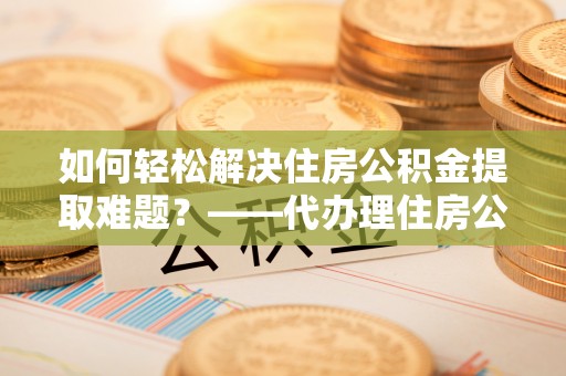 高邑如何轻松解决住房公积金提取难题？——代办理住房公积金提取服务解析