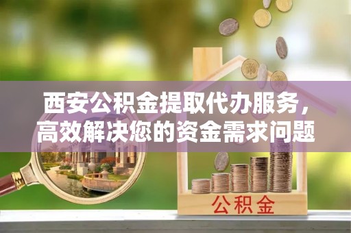 高邑西安公积金提取代办服务，高效解决您的资金需求问题