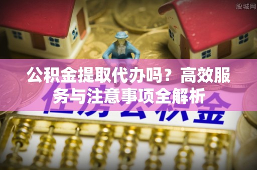 高邑公积金提取代办吗？高效服务与注意事项全解析