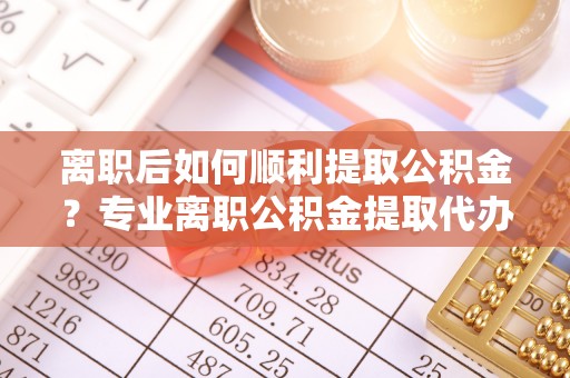 高邑离职后如何顺利提取公积金？专业离职公积金提取代办服务指南