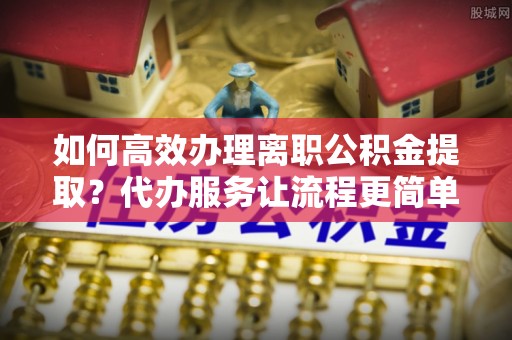 高邑如何高效办理离职公积金提取？代办服务让流程更简单