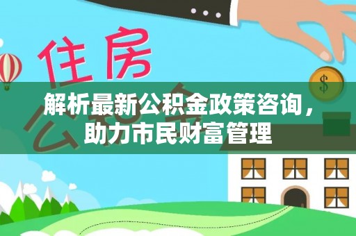 高邑解析最新公积金政策咨询，助力市民财富管理