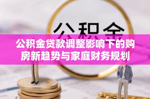 高邑公积金贷款调整影响下的购房新趋势与家庭财务规划