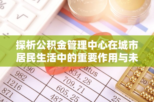高邑探析公积金管理中心在城市居民生活中的重要作用与未来发展趋势
