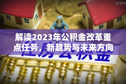 高邑解读2023年公积金改革重点任务，新趋势与未来方向