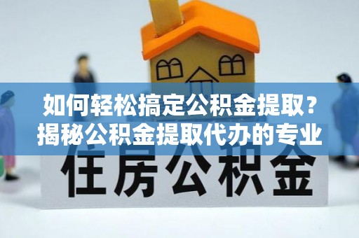 高邑如何轻松搞定公积金提取？揭秘公积金提取代办的专业服务