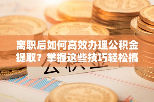 高邑离职后如何高效办理公积金提取？掌握这些技巧轻松搞定