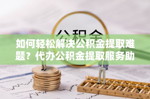 高邑如何轻松解决公积金提取难题？代办公积金提取服务助您一臂之力