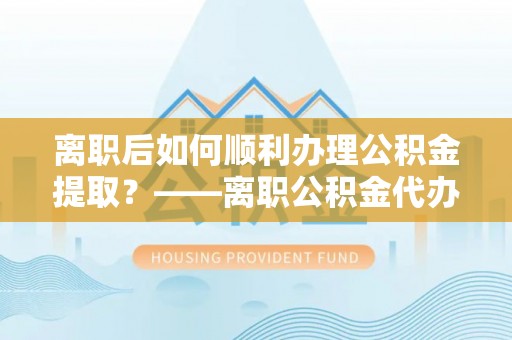 高邑离职后如何顺利办理公积金提取？——离职公积金代办提取全攻略