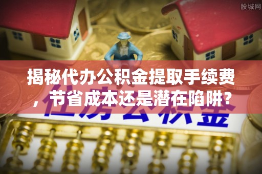 高邑揭秘代办公积金提取手续费，节省成本还是潜在陷阱？