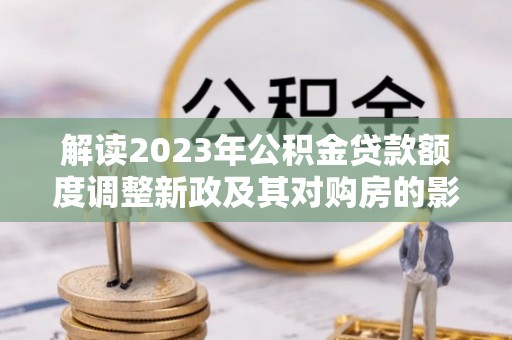 高邑解读2023年公积金贷款额度调整新政及其对购房的影响
