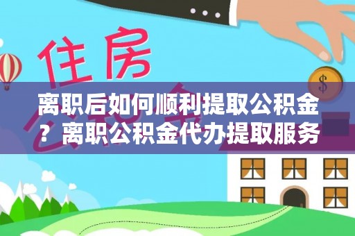 高邑离职后如何顺利提取公积金？离职公积金代办提取服务助力无忧办理