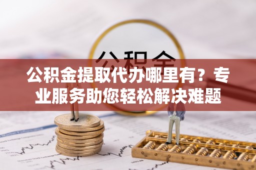 高邑公积金提取代办哪里有？专业服务助您轻松解决难题