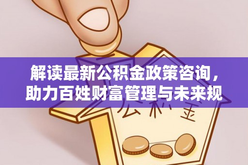 高邑解读最新公积金政策咨询，助力百姓财富管理与未来规划