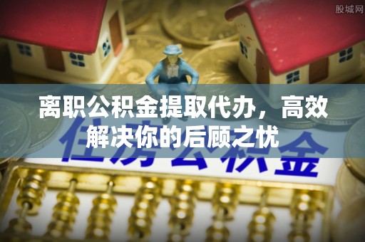 高邑离职公积金提取代办，高效解决你的后顾之忧
