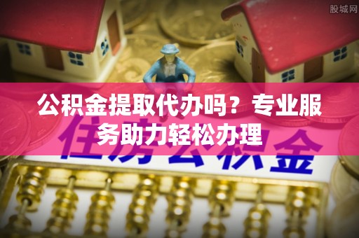 高邑公积金提取代办吗？专业服务助力轻松办理