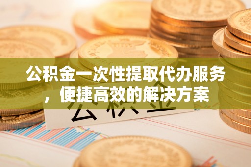 高邑公积金一次性提取代办服务，便捷高效的解决方案