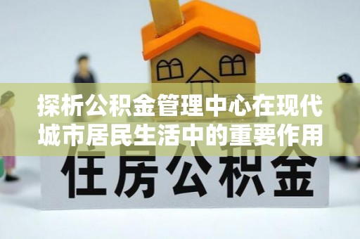 高邑探析公积金管理中心在现代城市居民生活中的重要作用