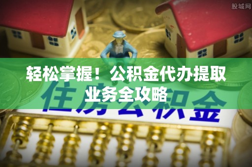 高邑轻松掌握！公积金代办提取业务全攻略
