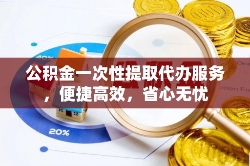 高邑公积金一次性提取代办服务，便捷高效，省心无忧