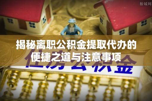 高邑揭秘离职公积金提取代办的便捷之道与注意事项