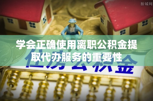 高邑学会正确使用离职公积金提取代办服务的重要性